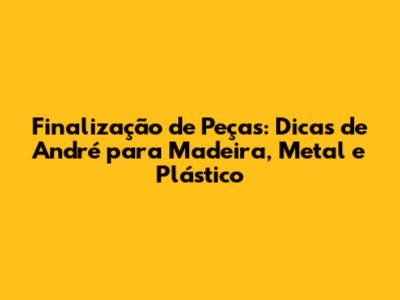 Finalização de Peças: Dicas de André para Madeira, Metal e Plástico