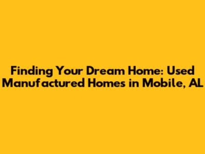 Finding Your Dream Home: Used Manufactured Homes in Mobile, AL