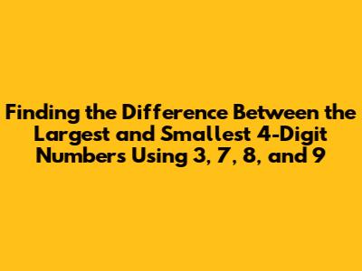 Finding the Difference Between the Largest and Smallest 4-Digit Numbers Using 3, 7, 8, and 9