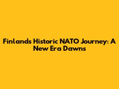 Finland's Historic NATO Journey: A New Era Dawns