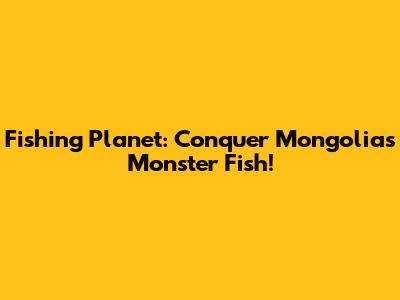 Fishing Planet: Conquer Mongolia's Monster Fish!