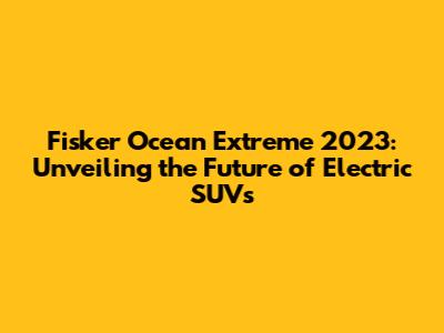 Fisker Ocean Extreme 2023: Unveiling the Future of Electric SUVs
