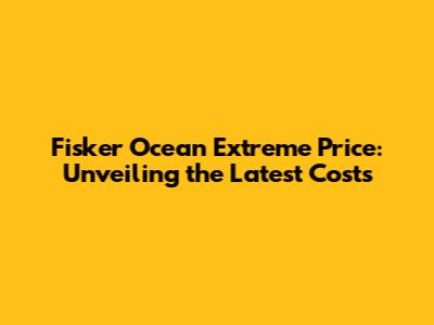 Fisker Ocean Extreme Price: Unveiling the Latest Costs