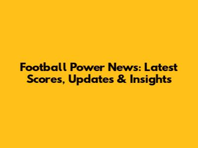Football Power News: Latest Scores, Updates & Insights