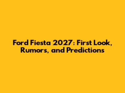 Ford Fiesta 2027: First Look, Rumors, and Predictions