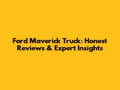Ford Maverick Truck: Honest Reviews & Expert Insights