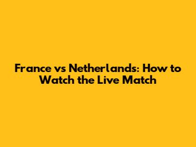 France vs Netherlands: How to Watch the Live Match