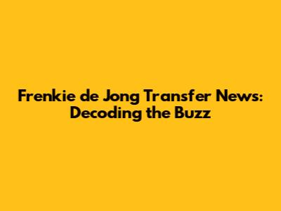 Frenkie de Jong Transfer News: Decoding the Buzz