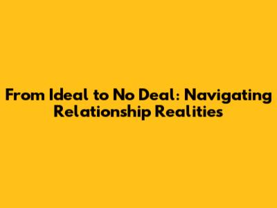 From Ideal to No Deal: Navigating Relationship Realities