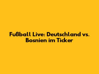 Fußball Live: Deutschland vs. Bosnien im Ticker