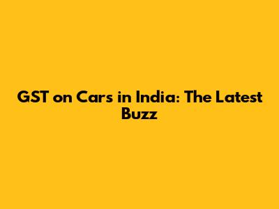 GST on Cars in India: The Latest Buzz