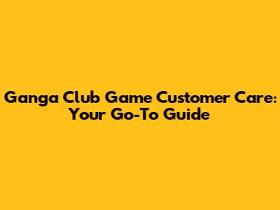 Ganga Club Game Customer Care: Your Go-To Guide