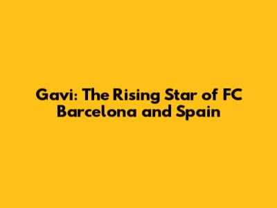 Gavi: The Rising Star of FC Barcelona and Spain