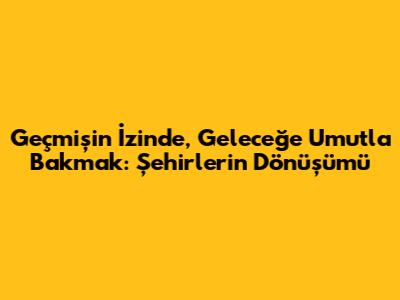 Geçmişin İzinde, Geleceğe Umutla Bakmak: Şehirlerin Dönüşümü