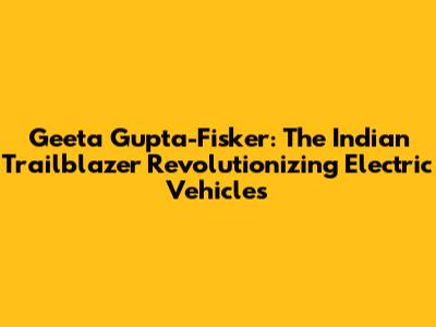 Geeta Gupta-Fisker: The Indian Trailblazer Revolutionizing Electric Vehicles