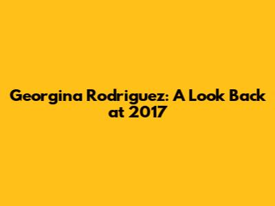 Georgina Rodriguez: A Look Back at 2017