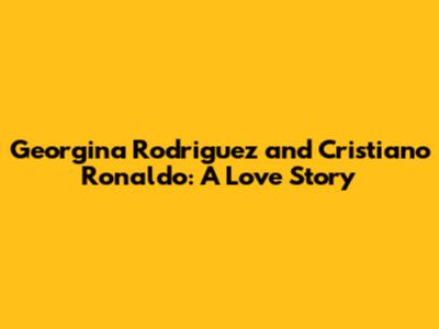Georgina Rodriguez and Cristiano Ronaldo: A Love Story