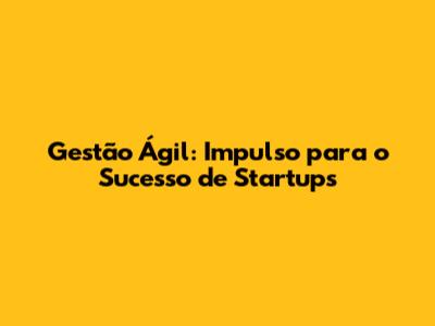 Gestão Ágil: Impulso para o Sucesso de Startups