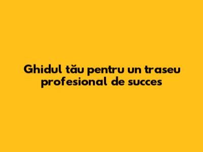 Ghidul tău pentru un traseu profesional de succes