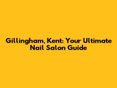 Gillingham, Kent: Your Ultimate Nail Salon Guide