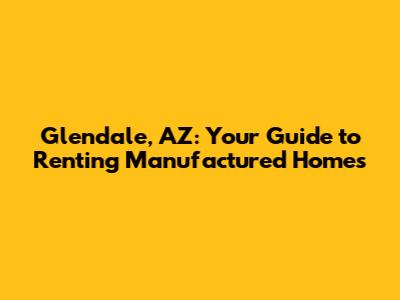 Glendale, AZ: Your Guide to Renting Manufactured Homes