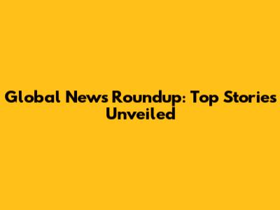 Global News Roundup: Top Stories Unveiled