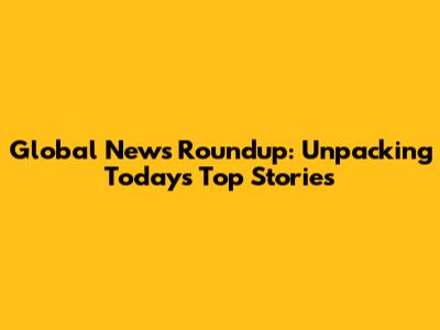 Global News Roundup: Unpacking Today's Top Stories