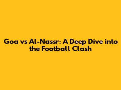 Goa vs Al-Nassr: A Deep Dive into the Football Clash