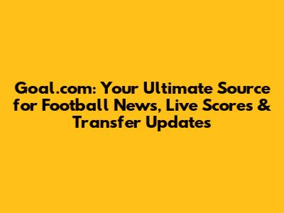 Goal.com: Your Ultimate Source for Football News, Live Scores & Transfer Updates
