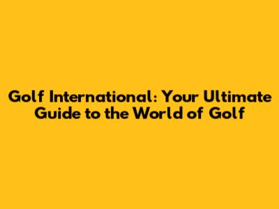 Golf International: Your Ultimate Guide to the World of Golf