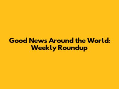 Good News Around the World: Weekly Roundup