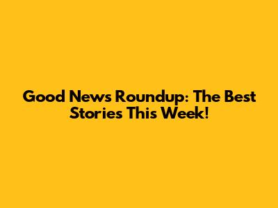 Good News Roundup: The Best Stories This Week!