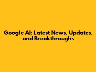 Google AI: Latest News, Updates, and Breakthroughs