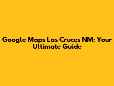 Google Maps Las Cruces NM: Your Ultimate Guide