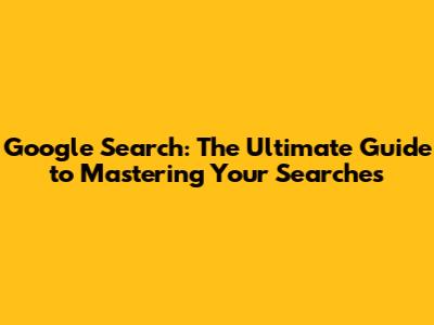 Google Search: The Ultimate Guide to Mastering Your Searches
