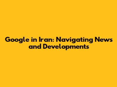 Google in Iran: Navigating News and Developments