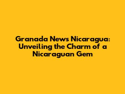 Granada News Nicaragua: Unveiling the Charm of a Nicaraguan Gem