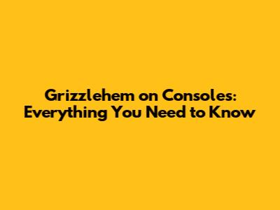Grizzlehem on Consoles: Everything You Need to Know