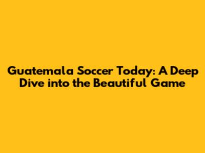 Guatemala Soccer Today: A Deep Dive into the Beautiful Game