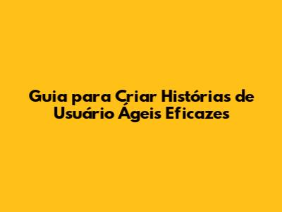 Guia para Criar Histórias de Usuário Ágeis Eficazes