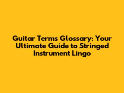 Guitar Terms Glossary: Your Ultimate Guide to Stringed Instrument Lingo