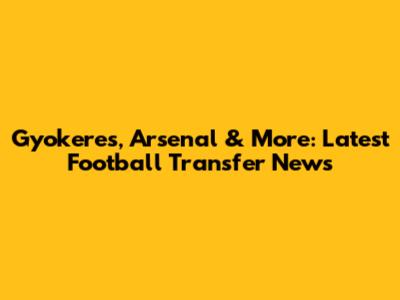 Gyokeres, Arsenal & More: Latest Football Transfer News