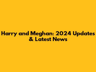 Harry and Meghan: 2024 Updates & Latest News