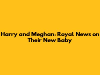 Harry and Meghan: Royal News on Their New Baby