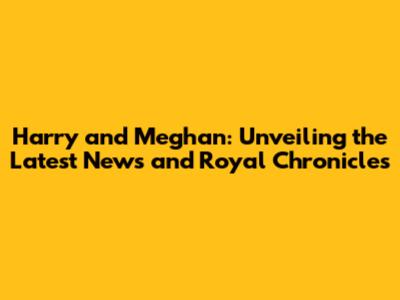 Harry and Meghan: Unveiling the Latest News and Royal Chronicles