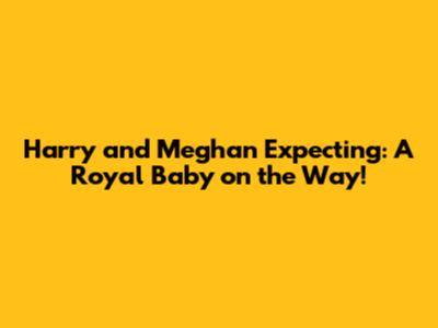 Harry and Meghan Expecting: A Royal Baby on the Way!