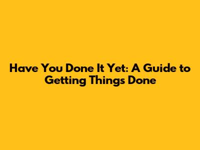 Have You Done It Yet: A Guide to Getting Things Done