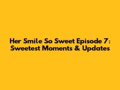Her Smile So Sweet Episode 7: Sweetest Moments & Updates