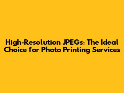 High-Resolution JPEGs: The Ideal Choice for Photo Printing Services