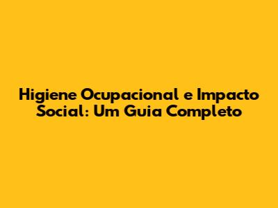 Higiene Ocupacional e Impacto Social: Um Guia Completo